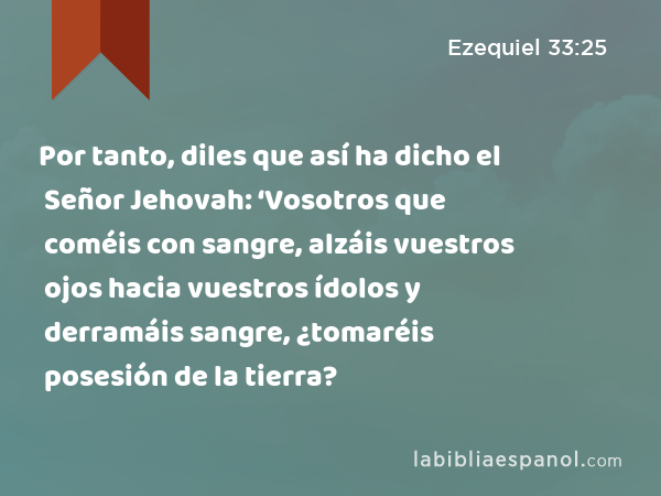 Por tanto, diles que así ha dicho el Señor Jehovah: ‘Vosotros que coméis con sangre, alzáis vuestros ojos hacia vuestros ídolos y derramáis sangre, ¿tomaréis posesión de la tierra? - Ezequiel 33:25