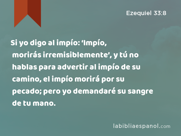 Si yo digo al impío: ‘Impío, morirás irremisiblemente’, y tú no hablas para advertir al impío de su camino, el impío morirá por su pecado; pero yo demandaré su sangre de tu mano. - Ezequiel 33:8