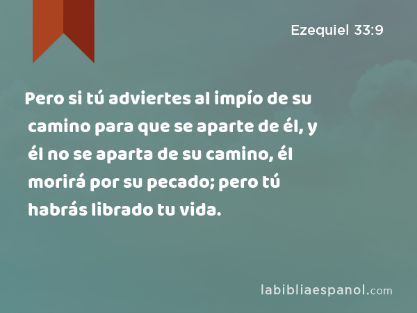 Pero si tú adviertes al impío de su camino para que se aparte de él, y él no se aparta de su camino, él morirá por su pecado; pero tú habrás librado tu vida. - Ezequiel 33:9