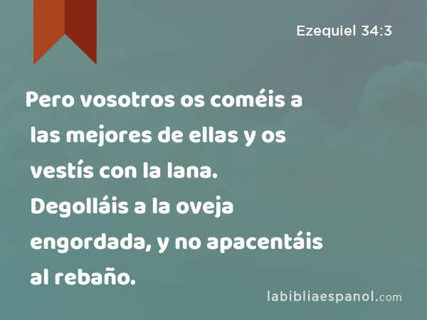 Pero vosotros os coméis a las mejores de ellas y os vestís con la lana. Degolláis a la oveja engordada, y no apacentáis al rebaño. - Ezequiel 34:3