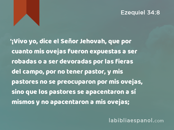 '¡Vivo yo, dice el Señor Jehovah, que por cuanto mis ovejas fueron expuestas a ser robadas o a ser devoradas por las fieras del campo, por no tener pastor, y mis pastores no se preocuparon por mis ovejas, sino que los pastores se apacentaron a sí mismos y no apacentaron a mis ovejas; - Ezequiel 34:8