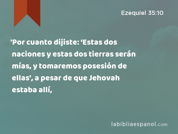 'Por cuanto dijiste: ‘Estas dos naciones y estas dos tierras serán mías, y tomaremos posesión de ellas’, a pesar de que Jehovah estaba allí, - Ezequiel 35:10