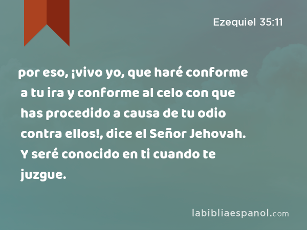 por eso, ¡vivo yo, que haré conforme a tu ira y conforme al celo con que has procedido a causa de tu odio contra ellos!, dice el Señor Jehovah. Y seré conocido en ti cuando te juzgue. - Ezequiel 35:11