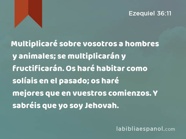 Multiplicaré sobre vosotros a hombres y animales; se multiplicarán y fructificarán. Os haré habitar como solíais en el pasado; os haré mejores que en vuestros comienzos. Y sabréis que yo soy Jehovah. - Ezequiel 36:11