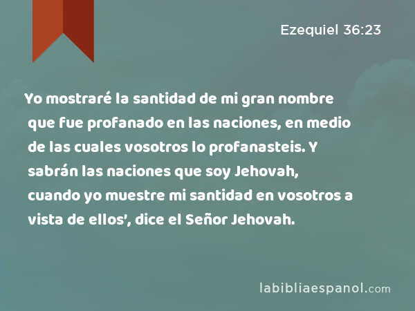 Yo mostraré la santidad de mi gran nombre que fue profanado en las naciones, en medio de las cuales vosotros lo profanasteis. Y sabrán las naciones que soy Jehovah, cuando yo muestre mi santidad en vosotros a vista de ellos’, dice el Señor Jehovah. - Ezequiel 36:23