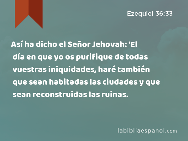 Así ha dicho el Señor Jehovah: 'El día en que yo os purifique de todas vuestras iniquidades, haré también que sean habitadas las ciudades y que sean reconstruidas las ruinas. - Ezequiel 36:33