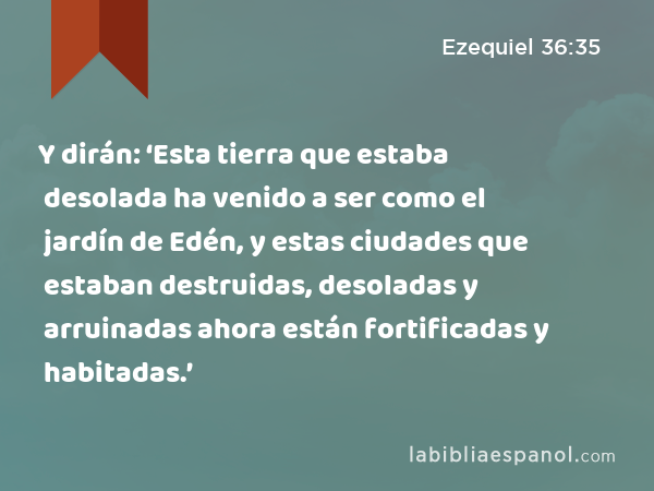 Y dirán: ‘Esta tierra que estaba desolada ha venido a ser como el jardín de Edén, y estas ciudades que estaban destruidas, desoladas y arruinadas ahora están fortificadas y habitadas.’ - Ezequiel 36:35