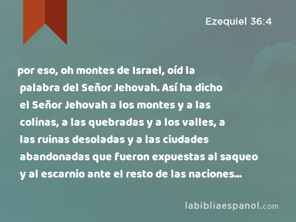 por eso, oh montes de Israel, oíd la palabra del Señor Jehovah. Así ha dicho el Señor Jehovah a los montes y a las colinas, a las quebradas y a los valles, a las ruinas desoladas y a las ciudades abandonadas que fueron expuestas al saqueo y al escarnio ante el resto de las naciones que están alrededor.' - Ezequiel 36:4