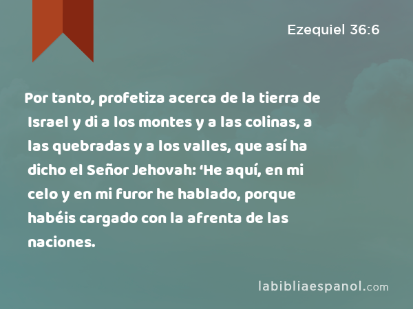 Por tanto, profetiza acerca de la tierra de Israel y di a los montes y a las colinas, a las quebradas y a los valles, que así ha dicho el Señor Jehovah: ‘He aquí, en mi celo y en mi furor he hablado, porque habéis cargado con la afrenta de las naciones. - Ezequiel 36:6