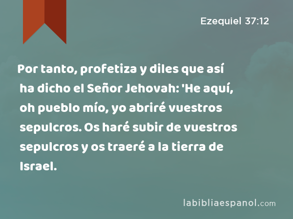 Por tanto, profetiza y diles que así ha dicho el Señor Jehovah: 'He aquí, oh pueblo mío, yo abriré vuestros sepulcros. Os haré subir de vuestros sepulcros y os traeré a la tierra de Israel. - Ezequiel 37:12