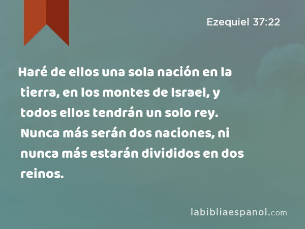 Haré de ellos una sola nación en la tierra, en los montes de Israel, y todos ellos tendrán un solo rey. Nunca más serán dos naciones, ni nunca más estarán divididos en dos reinos. - Ezequiel 37:22