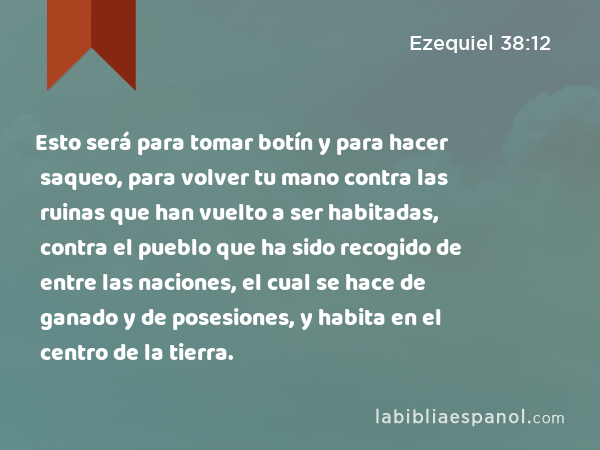 Esto será para tomar botín y para hacer saqueo, para volver tu mano contra las ruinas que han vuelto a ser habitadas, contra el pueblo que ha sido recogido de entre las naciones, el cual se hace de ganado y de posesiones, y habita en el centro de la tierra. - Ezequiel 38:12