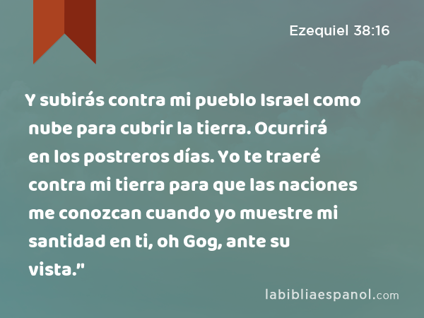 Y subirás contra mi pueblo Israel como nube para cubrir la tierra. Ocurrirá en los postreros días. Yo te traeré contra mi tierra para que las naciones me conozcan cuando yo muestre mi santidad en ti, oh Gog, ante su vista.’' - Ezequiel 38:16