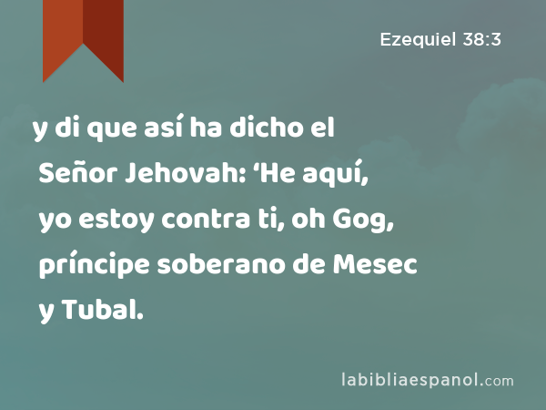 y di que así ha dicho el Señor Jehovah: ‘He aquí, yo estoy contra ti, oh Gog, príncipe soberano de Mesec y Tubal. - Ezequiel 38:3