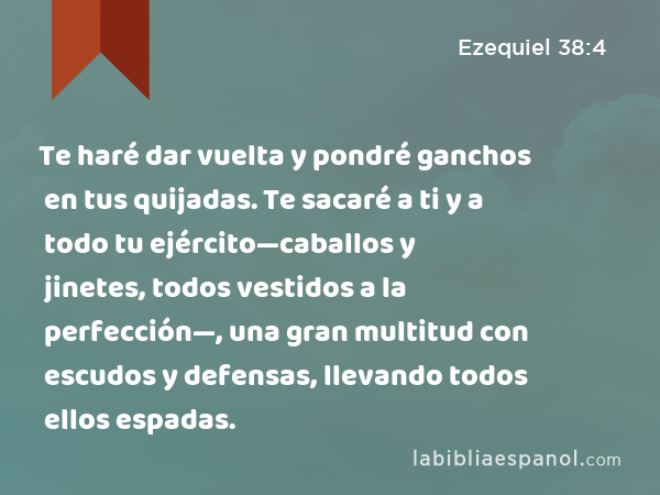 Te haré dar vuelta y pondré ganchos en tus quijadas. Te sacaré a ti y a todo tu ejército—caballos y jinetes, todos vestidos a la perfección—, una gran multitud con escudos y defensas, llevando todos ellos espadas. - Ezequiel 38:4