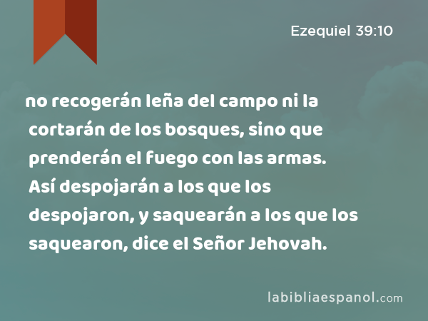 no recogerán leña del campo ni la cortarán de los bosques, sino que prenderán el fuego con las armas. Así despojarán a los que los despojaron, y saquearán a los que los saquearon, dice el Señor Jehovah. - Ezequiel 39:10