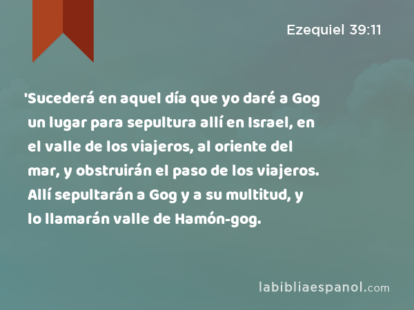 'Sucederá en aquel día que yo daré a Gog un lugar para sepultura allí en Israel, en el valle de los viajeros, al oriente del mar, y obstruirán el paso de los viajeros. Allí sepultarán a Gog y a su multitud, y lo llamarán valle de Hamón-gog. - Ezequiel 39:11