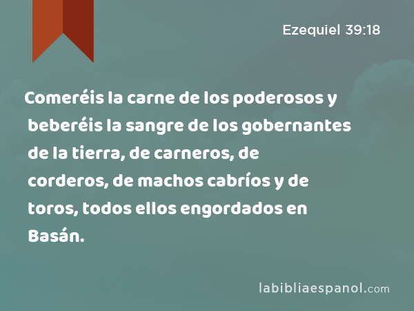 Comeréis la carne de los poderosos y beberéis la sangre de los gobernantes de la tierra, de carneros, de corderos, de machos cabríos y de toros, todos ellos engordados en Basán. - Ezequiel 39:18