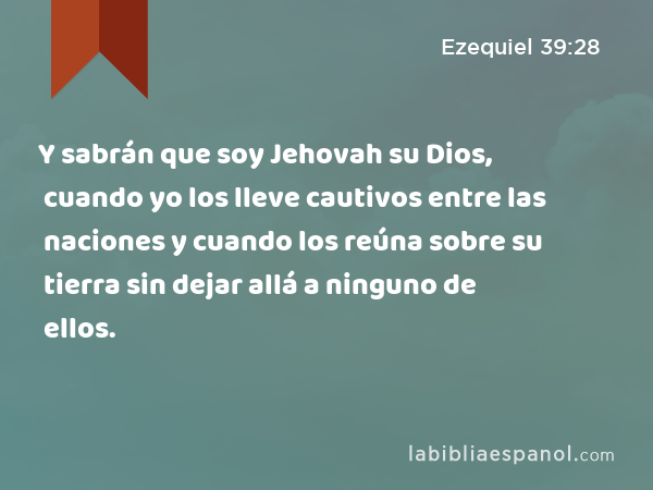 Y sabrán que soy Jehovah su Dios, cuando yo los lleve cautivos entre las naciones y cuando los reúna sobre su tierra sin dejar allá a ninguno de ellos. - Ezequiel 39:28