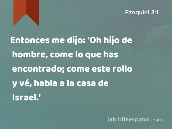 Entonces me dijo: 'Oh hijo de hombre, come lo que has encontrado; come este rollo y vé, habla a la casa de Israel.' - Ezequiel 3:1