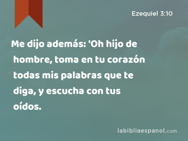 Me dijo además: 'Oh hijo de hombre, toma en tu corazón todas mis palabras que te diga, y escucha con tus oídos. - Ezequiel 3:10