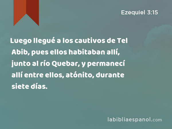 Luego llegué a los cautivos de Tel Abib, pues ellos habitaban allí, junto al río Quebar, y permanecí allí entre ellos, atónito, durante siete días. - Ezequiel 3:15