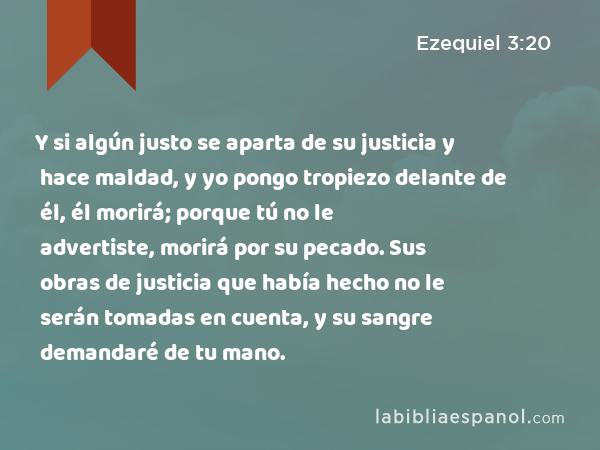 Y si algún justo se aparta de su justicia y hace maldad, y yo pongo tropiezo delante de él, él morirá; porque tú no le advertiste, morirá por su pecado. Sus obras de justicia que había hecho no le serán tomadas en cuenta, y su sangre demandaré de tu mano. - Ezequiel 3:20