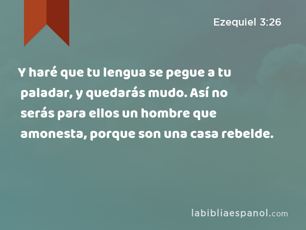 Y haré que tu lengua se pegue a tu paladar, y quedarás mudo. Así no serás para ellos un hombre que amonesta, porque son una casa rebelde. - Ezequiel 3:26