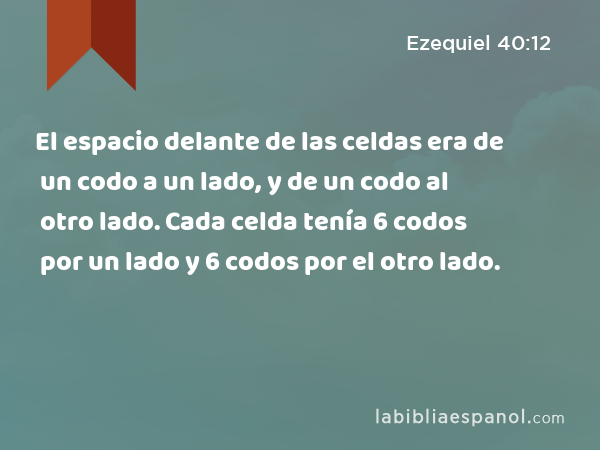 El espacio delante de las celdas era de un codo a un lado, y de un codo al otro lado. Cada celda tenía 6 codos por un lado y 6 codos por el otro lado. - Ezequiel 40:12