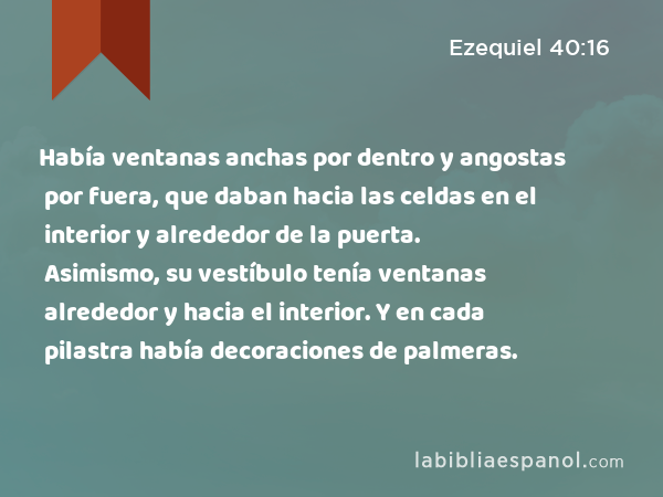 Había ventanas anchas por dentro y angostas por fuera, que daban hacia las celdas en el interior y alrededor de la puerta. Asimismo, su vestíbulo tenía ventanas alrededor y hacia el interior. Y en cada pilastra había decoraciones de palmeras. - Ezequiel 40:16