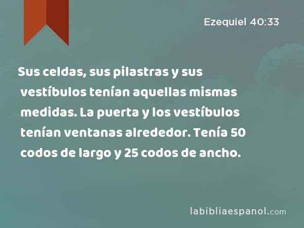 Sus celdas, sus pilastras y sus vestíbulos tenían aquellas mismas medidas. La puerta y los vestíbulos tenían ventanas alrededor. Tenía 50 codos de largo y 25 codos de ancho. - Ezequiel 40:33