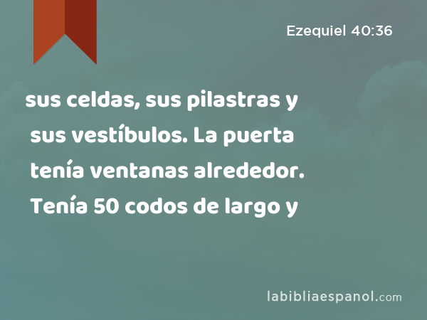 sus celdas, sus pilastras y sus vestíbulos. La puerta tenía ventanas alrededor. Tenía 50 codos de largo y - Ezequiel 40:36