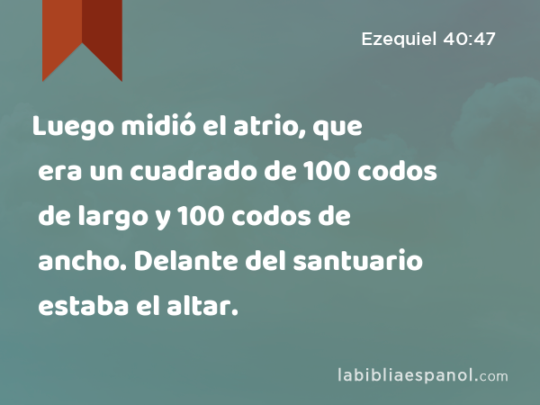 Luego midió el atrio, que era un cuadrado de 100 codos de largo y 100 codos de ancho. Delante del santuario estaba el altar. - Ezequiel 40:47