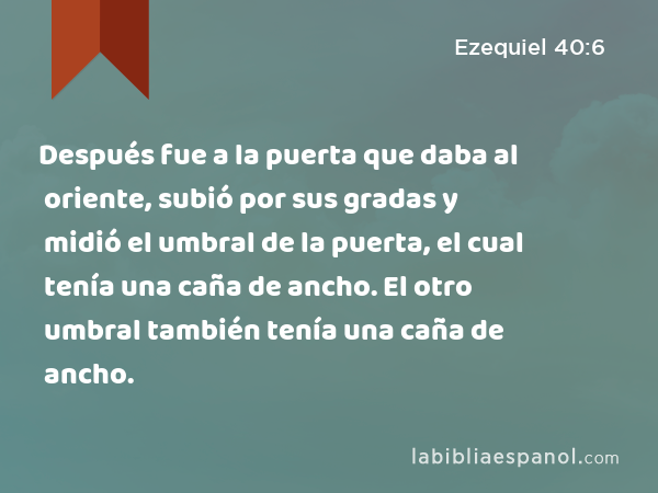 Después fue a la puerta que daba al oriente, subió por sus gradas y midió el umbral de la puerta, el cual tenía una caña de ancho. El otro umbral también tenía una caña de ancho. - Ezequiel 40:6