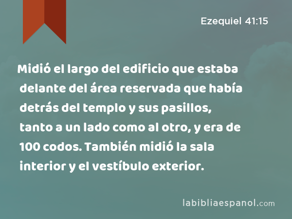 Midió el largo del edificio que estaba delante del área reservada que había detrás del templo y sus pasillos, tanto a un lado como al otro, y era de 100 codos. También midió la sala interior y el vestíbulo exterior. - Ezequiel 41:15