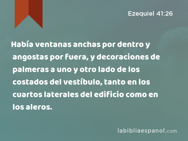 Había ventanas anchas por dentro y angostas por fuera, y decoraciones de palmeras a uno y otro lado de los costados del vestíbulo, tanto en los cuartos laterales del edificio como en los aleros. - Ezequiel 41:26