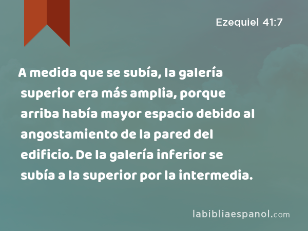 A medida que se subía, la galería superior era más amplia, porque arriba había mayor espacio debido al angostamiento de la pared del edificio. De la galería inferior se subía a la superior por la intermedia. - Ezequiel 41:7