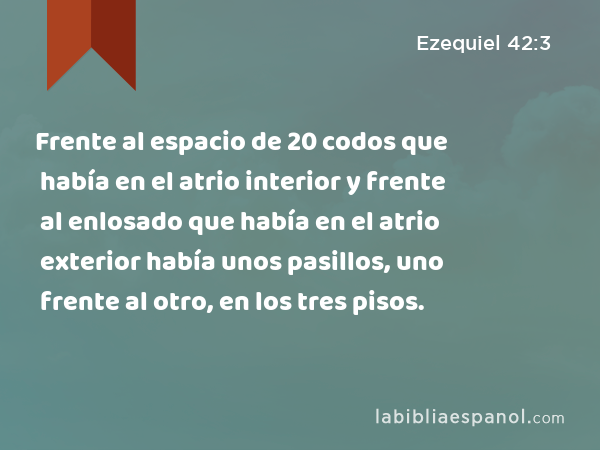 Frente al espacio de 20 codos que había en el atrio interior y frente al enlosado que había en el atrio exterior había unos pasillos, uno frente al otro, en los tres pisos. - Ezequiel 42:3