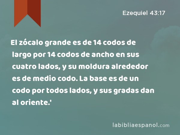 El zócalo grande es de 14 codos de largo por 14 codos de ancho en sus cuatro lados, y su moldura alrededor es de medio codo. La base es de un codo por todos lados, y sus gradas dan al oriente.' - Ezequiel 43:17