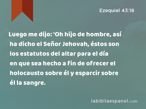 Luego me dijo: 'Oh hijo de hombre, así ha dicho el Señor Jehovah, éstos son los estatutos del altar para el día en que sea hecho a fin de ofrecer el holocausto sobre él y esparcir sobre él la sangre. - Ezequiel 43:18