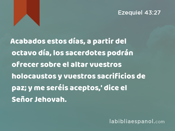 Acabados estos días, a partir del octavo día, los sacerdotes podrán ofrecer sobre el altar vuestros holocaustos y vuestros sacrificios de paz; y me seréis aceptos,' dice el Señor Jehovah. - Ezequiel 43:27