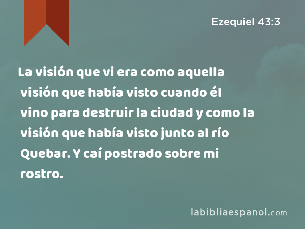 La visión que vi era como aquella visión que había visto cuando él vino para destruir la ciudad y como la visión que había visto junto al río Quebar. Y caí postrado sobre mi rostro. - Ezequiel 43:3