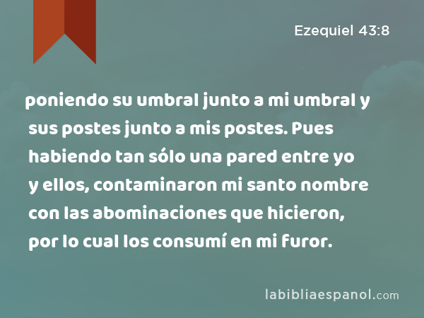 poniendo su umbral junto a mi umbral y sus postes junto a mis postes. Pues habiendo tan sólo una pared entre yo y ellos, contaminaron mi santo nombre con las abominaciones que hicieron, por lo cual los consumí en mi furor. - Ezequiel 43:8