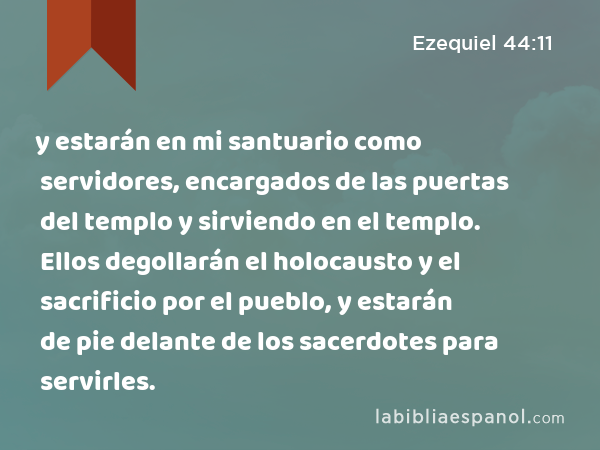 y estarán en mi santuario como servidores, encargados de las puertas del templo y sirviendo en el templo. Ellos degollarán el holocausto y el sacrificio por el pueblo, y estarán de pie delante de los sacerdotes para servirles. - Ezequiel 44:11