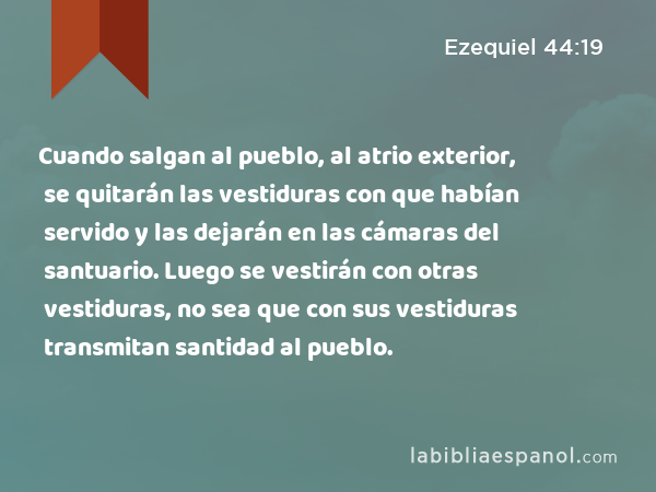 Cuando salgan al pueblo, al atrio exterior, se quitarán las vestiduras con que habían servido y las dejarán en las cámaras del santuario. Luego se vestirán con otras vestiduras, no sea que con sus vestiduras transmitan santidad al pueblo. - Ezequiel 44:19