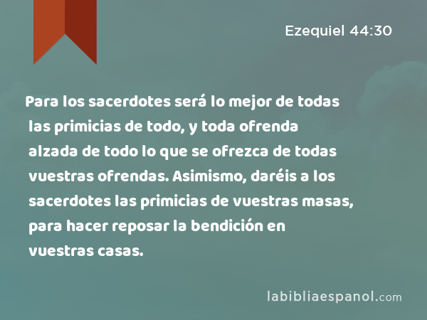 Para los sacerdotes será lo mejor de todas las primicias de todo, y toda ofrenda alzada de todo lo que se ofrezca de todas vuestras ofrendas. Asimismo, daréis a los sacerdotes las primicias de vuestras masas, para hacer reposar la bendición en vuestras casas. - Ezequiel 44:30