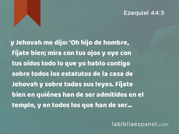 y Jehovah me dijo: 'Oh hijo de hombre, fíjate bien; mira con tus ojos y oye con tus oídos todo lo que yo hablo contigo sobre todos los estatutos de la casa de Jehovah y sobre todas sus leyes. Fíjate bien en quiénes han de ser admitidos en el templo, y en todos los que han de ser excluidos del santuario. - Ezequiel 44:5