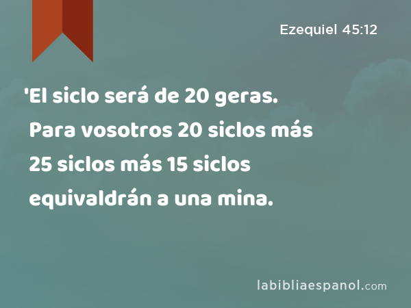 'El siclo será de 20 geras. Para vosotros 20 siclos más 25 siclos más 15 siclos equivaldrán a una mina. - Ezequiel 45:12