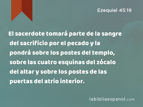 El sacerdote tomará parte de la sangre del sacrificio por el pecado y la pondrá sobre los postes del templo, sobre las cuatro esquinas del zócalo del altar y sobre los postes de las puertas del atrio interior. - Ezequiel 45:19