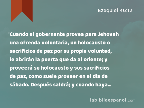 'Cuando el gobernante provea para Jehovah una ofrenda voluntaria, un holocausto o sacrificios de paz por su propia voluntad, le abrirán la puerta que da al oriente; y proveerá su holocausto y sus sacrificios de paz, como suele proveer en el día de sábado. Después saldrá; y cuando haya salido, cerrarán la puerta. - Ezequiel 46:12